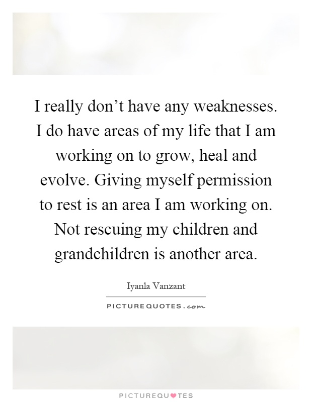 I really don't have any weaknesses. I do have areas of my life that I am working on to grow, heal and evolve. Giving myself permission to rest is an area I am working on. Not rescuing my children and grandchildren is another area Picture Quote #1