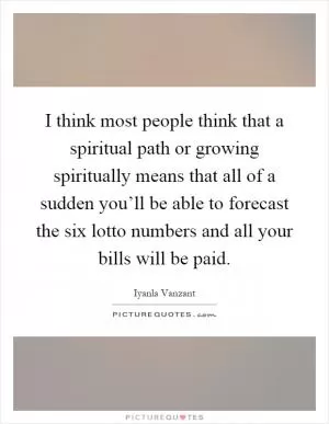 I think most people think that a spiritual path or growing spiritually means that all of a sudden you’ll be able to forecast the six lotto numbers and all your bills will be paid Picture Quote #1