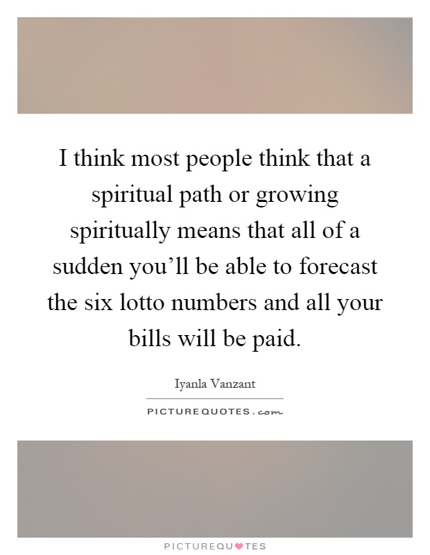 I think most people think that a spiritual path or growing spiritually means that all of a sudden you'll be able to forecast the six lotto numbers and all your bills will be paid Picture Quote #1