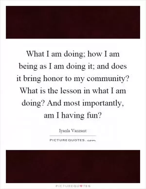 What I am doing; how I am being as I am doing it; and does it bring honor to my community? What is the lesson in what I am doing? And most importantly, am I having fun? Picture Quote #1