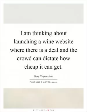 I am thinking about launching a wine website where there is a deal and the crowd can dictate how cheap it can get Picture Quote #1