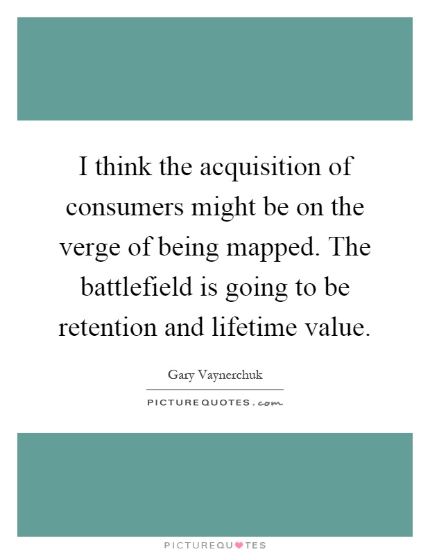 I think the acquisition of consumers might be on the verge of being mapped. The battlefield is going to be retention and lifetime value Picture Quote #1