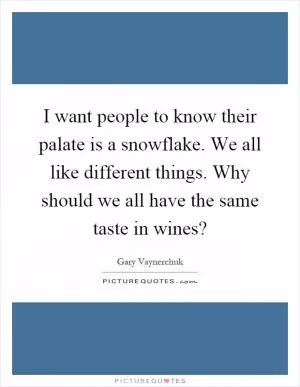 I want people to know their palate is a snowflake. We all like different things. Why should we all have the same taste in wines? Picture Quote #1