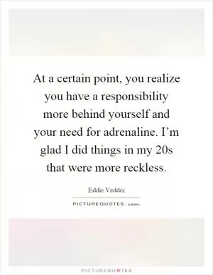 At a certain point, you realize you have a responsibility more behind yourself and your need for adrenaline. I’m glad I did things in my 20s that were more reckless Picture Quote #1