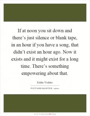 If at noon you sit down and there’s just silence or blank tape, in an hour if you have a song, that didn’t exist an hour ago. Now it exists and it might exist for a long time. There’s something empowering about that Picture Quote #1