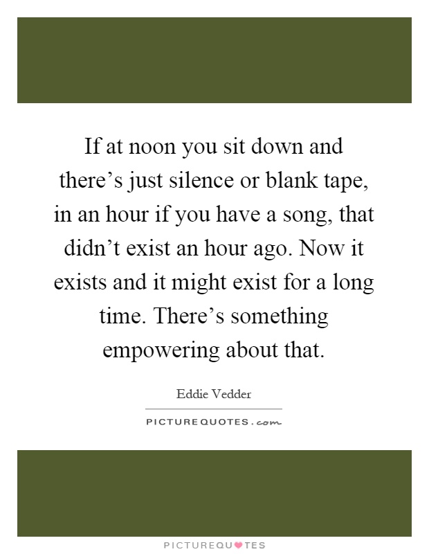 If at noon you sit down and there's just silence or blank tape, in an hour if you have a song, that didn't exist an hour ago. Now it exists and it might exist for a long time. There's something empowering about that Picture Quote #1
