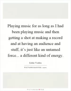 Playing music for as long as I had been playing music and then getting a shot at making a record and at having an audience and stuff, it’s just like an untamed force... a different kind of energy Picture Quote #1