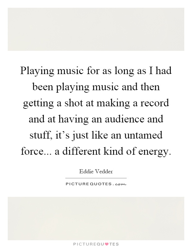 Playing music for as long as I had been playing music and then getting a shot at making a record and at having an audience and stuff, it's just like an untamed force... a different kind of energy Picture Quote #1
