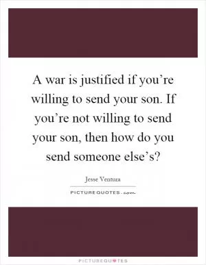 A war is justified if you’re willing to send your son. If you’re not willing to send your son, then how do you send someone else’s? Picture Quote #1
