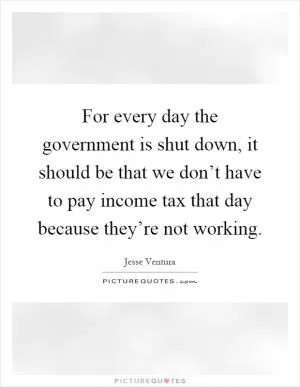 For every day the government is shut down, it should be that we don’t have to pay income tax that day because they’re not working Picture Quote #1