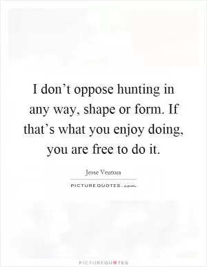 I don’t oppose hunting in any way, shape or form. If that’s what you enjoy doing, you are free to do it Picture Quote #1