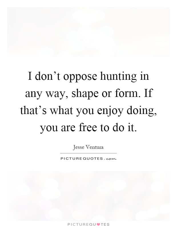 I don't oppose hunting in any way, shape or form. If that's what you enjoy doing, you are free to do it Picture Quote #1