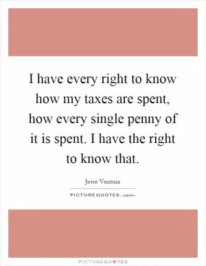 I have every right to know how my taxes are spent, how every single penny of it is spent. I have the right to know that Picture Quote #1
