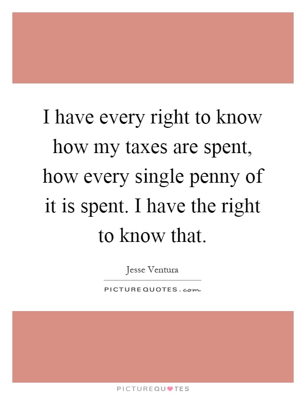 I have every right to know how my taxes are spent, how every single penny of it is spent. I have the right to know that Picture Quote #1