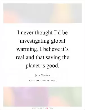 I never thought I’d be investigating global warming. I believe it’s real and that saving the planet is good Picture Quote #1