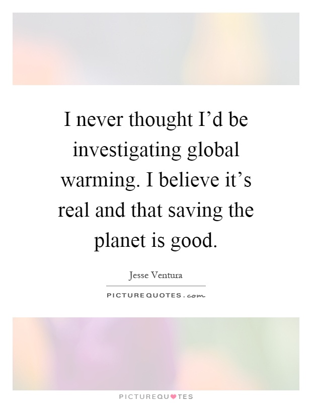 I never thought I'd be investigating global warming. I believe it's real and that saving the planet is good Picture Quote #1