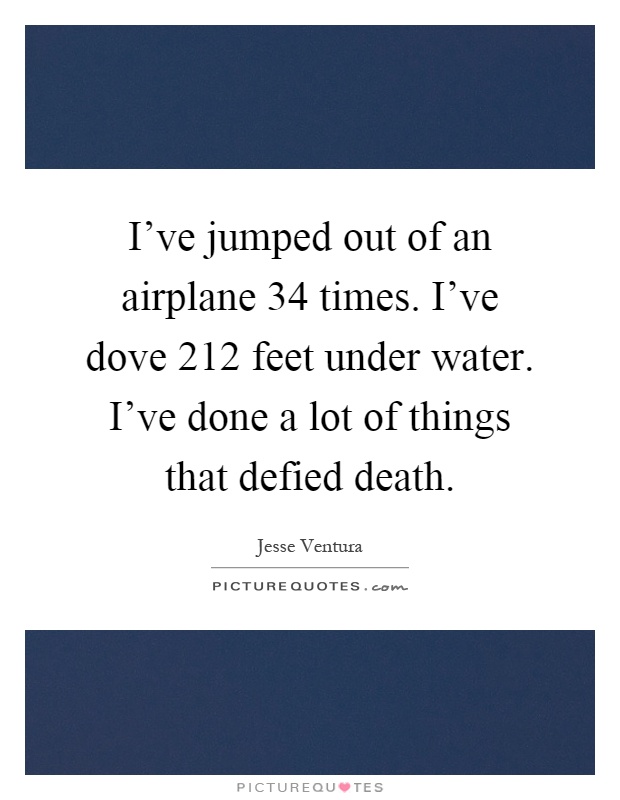 I've jumped out of an airplane 34 times. I've dove 212 feet under water. I've done a lot of things that defied death Picture Quote #1