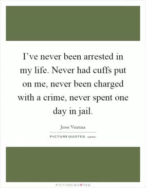 I’ve never been arrested in my life. Never had cuffs put on me, never been charged with a crime, never spent one day in jail Picture Quote #1