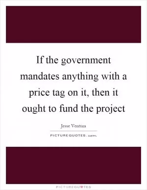 If the government mandates anything with a price tag on it, then it ought to fund the project Picture Quote #1