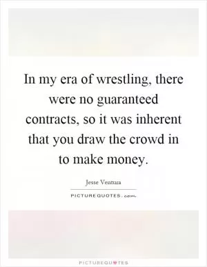 In my era of wrestling, there were no guaranteed contracts, so it was inherent that you draw the crowd in to make money Picture Quote #1