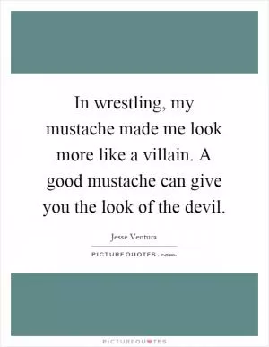 In wrestling, my mustache made me look more like a villain. A good mustache can give you the look of the devil Picture Quote #1