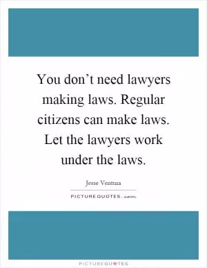 You don’t need lawyers making laws. Regular citizens can make laws. Let the lawyers work under the laws Picture Quote #1