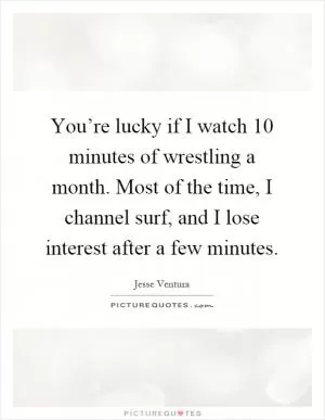 You’re lucky if I watch 10 minutes of wrestling a month. Most of the time, I channel surf, and I lose interest after a few minutes Picture Quote #1