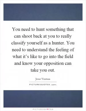 You need to hunt something that can shoot back at you to really classify yourself as a hunter. You need to understand the feeling of what it’s like to go into the field and know your opposition can take you out Picture Quote #1