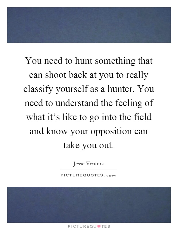 You need to hunt something that can shoot back at you to really classify yourself as a hunter. You need to understand the feeling of what it's like to go into the field and know your opposition can take you out Picture Quote #1