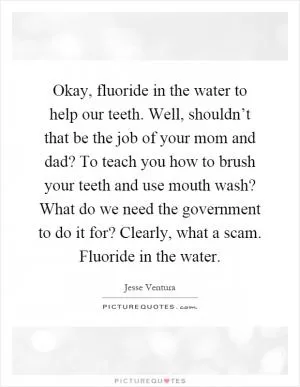 Okay, fluoride in the water to help our teeth. Well, shouldn’t that be the job of your mom and dad? To teach you how to brush your teeth and use mouth wash? What do we need the government to do it for? Clearly, what a scam. Fluoride in the water Picture Quote #1