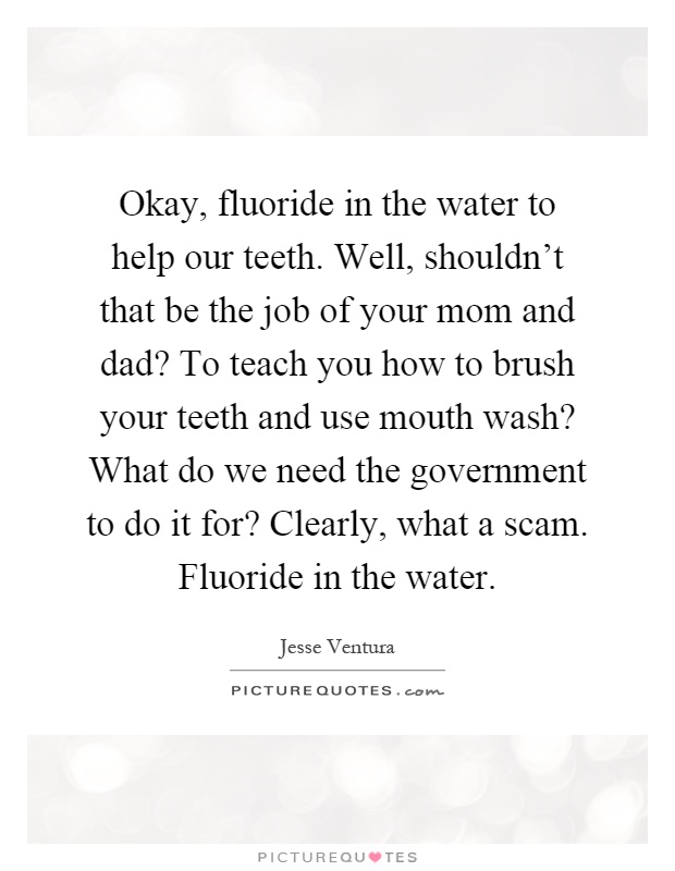Okay, fluoride in the water to help our teeth. Well, shouldn't that be the job of your mom and dad? To teach you how to brush your teeth and use mouth wash? What do we need the government to do it for? Clearly, what a scam. Fluoride in the water Picture Quote #1