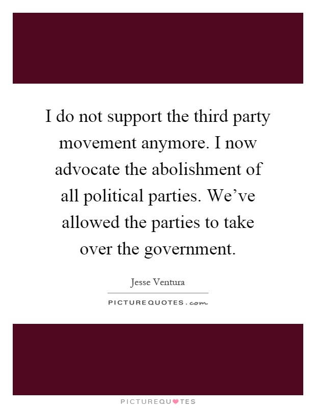 I do not support the third party movement anymore. I now advocate the abolishment of all political parties. We've allowed the parties to take over the government Picture Quote #1