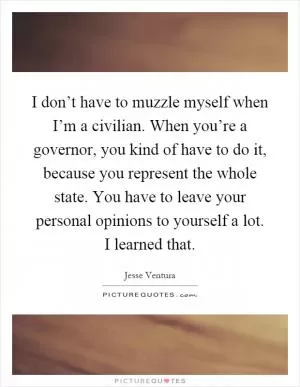 I don’t have to muzzle myself when I’m a civilian. When you’re a governor, you kind of have to do it, because you represent the whole state. You have to leave your personal opinions to yourself a lot. I learned that Picture Quote #1
