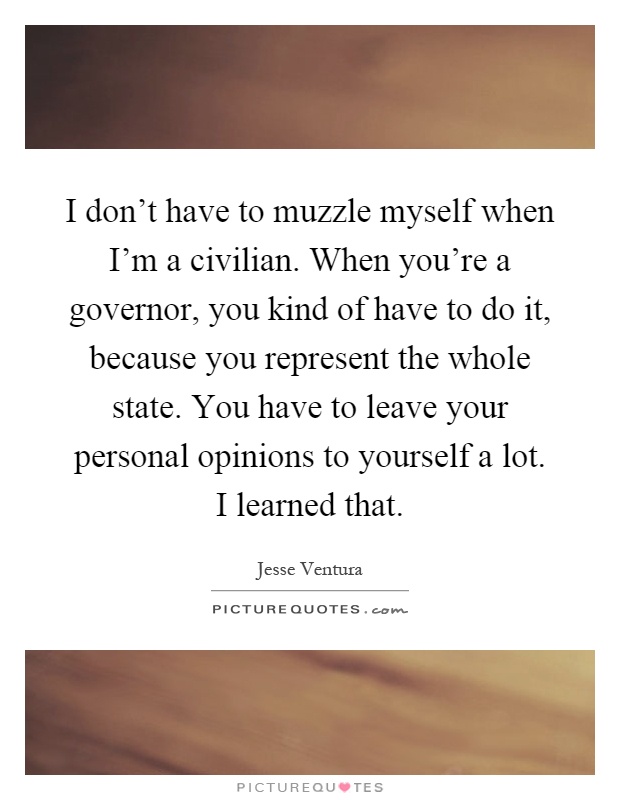 I don't have to muzzle myself when I'm a civilian. When you're a governor, you kind of have to do it, because you represent the whole state. You have to leave your personal opinions to yourself a lot. I learned that Picture Quote #1