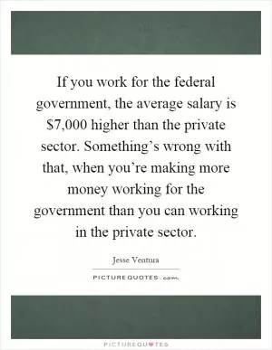 If you work for the federal government, the average salary is $7,000 higher than the private sector. Something’s wrong with that, when you’re making more money working for the government than you can working in the private sector Picture Quote #1