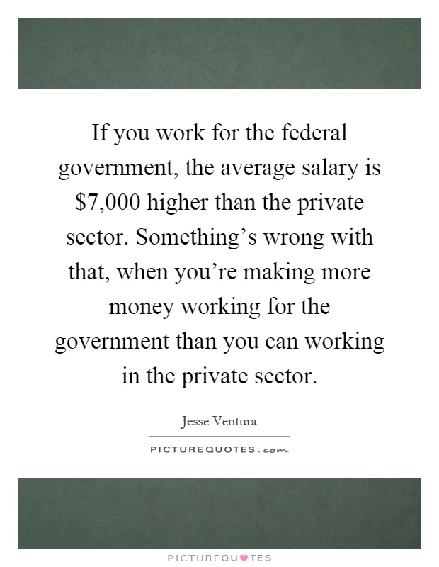 If you work for the federal government, the average salary is $7,000 higher than the private sector. Something's wrong with that, when you're making more money working for the government than you can working in the private sector Picture Quote #1