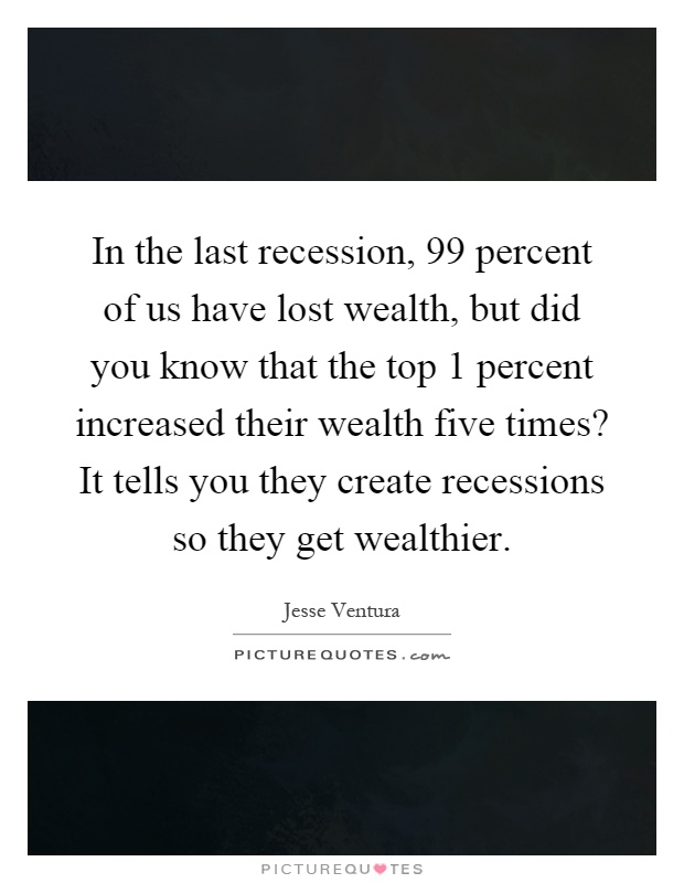 In the last recession, 99 percent of us have lost wealth, but did you know that the top 1 percent increased their wealth five times? It tells you they create recessions so they get wealthier Picture Quote #1