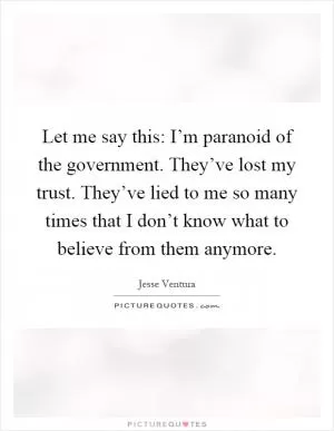 Let me say this: I’m paranoid of the government. They’ve lost my trust. They’ve lied to me so many times that I don’t know what to believe from them anymore Picture Quote #1