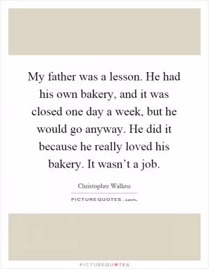 My father was a lesson. He had his own bakery, and it was closed one day a week, but he would go anyway. He did it because he really loved his bakery. It wasn’t a job Picture Quote #1