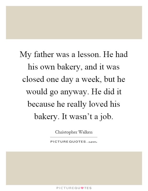 My father was a lesson. He had his own bakery, and it was closed one day a week, but he would go anyway. He did it because he really loved his bakery. It wasn't a job Picture Quote #1