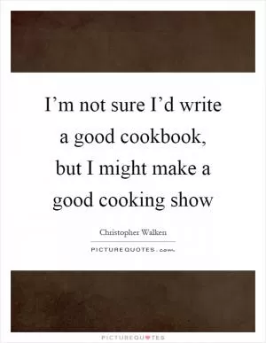 I’m not sure I’d write a good cookbook, but I might make a good cooking show Picture Quote #1