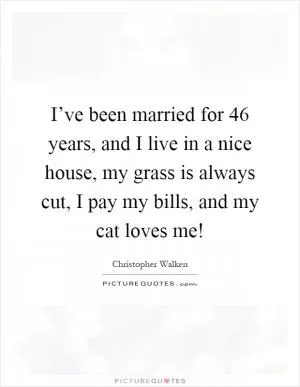 I’ve been married for 46 years, and I live in a nice house, my grass is always cut, I pay my bills, and my cat loves me! Picture Quote #1