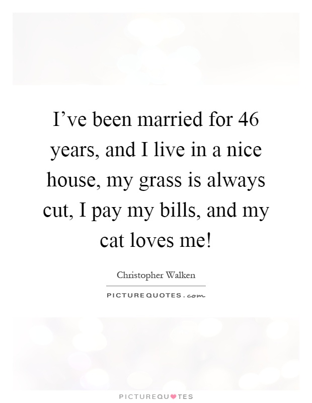 I've been married for 46 years, and I live in a nice house, my grass is always cut, I pay my bills, and my cat loves me! Picture Quote #1