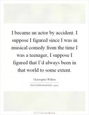 I became an actor by accident. I suppose I figured since I was in musical comedy from the time I was a teenager, I suppose I figured that I’d always been in that world to some extent Picture Quote #1