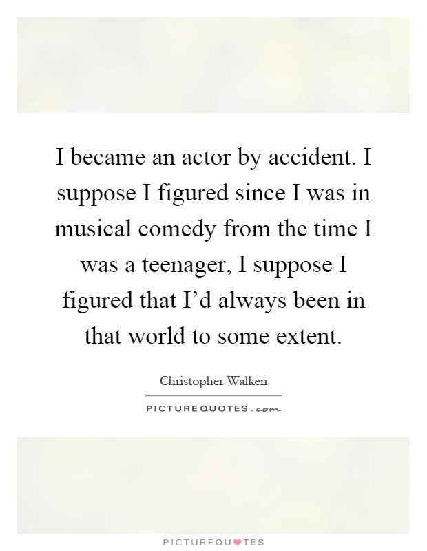 I became an actor by accident. I suppose I figured since I was in musical comedy from the time I was a teenager, I suppose I figured that I'd always been in that world to some extent Picture Quote #1