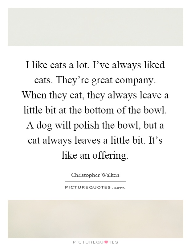 I like cats a lot. I've always liked cats. They're great company. When they eat, they always leave a little bit at the bottom of the bowl. A dog will polish the bowl, but a cat always leaves a little bit. It's like an offering Picture Quote #1