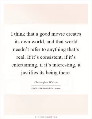 I think that a good movie creates its own world, and that world needn’t refer to anything that’s real. If it’s consistent, if it’s entertaining, if it’s interesting, it justifies its being there Picture Quote #1