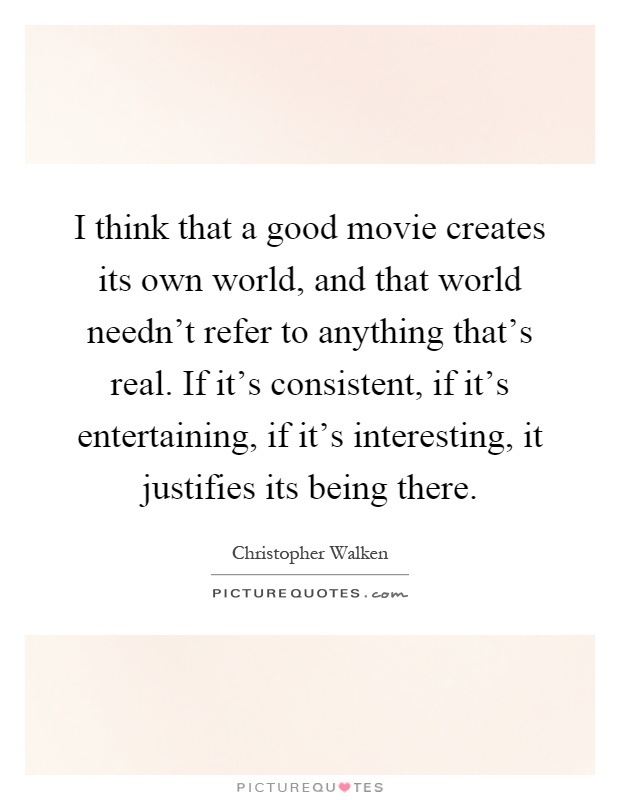 I think that a good movie creates its own world, and that world needn't refer to anything that's real. If it's consistent, if it's entertaining, if it's interesting, it justifies its being there Picture Quote #1