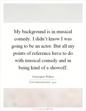 My background is in musical comedy. I didn’t know I was going to be an actor. But all my points of reference have to do with musical comedy and in being kind of a showoff Picture Quote #1