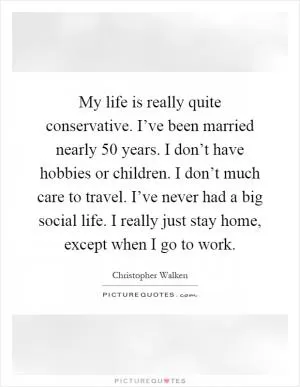 My life is really quite conservative. I’ve been married nearly 50 years. I don’t have hobbies or children. I don’t much care to travel. I’ve never had a big social life. I really just stay home, except when I go to work Picture Quote #1